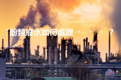 “酚類廢水如何處理？高效環(huán)保新方法引領(lǐng)綠色以后”